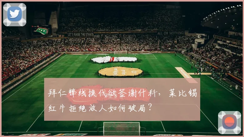 拜仁锋线换代欲签谢什科，莱比锡红牛拒绝放人如何破局？