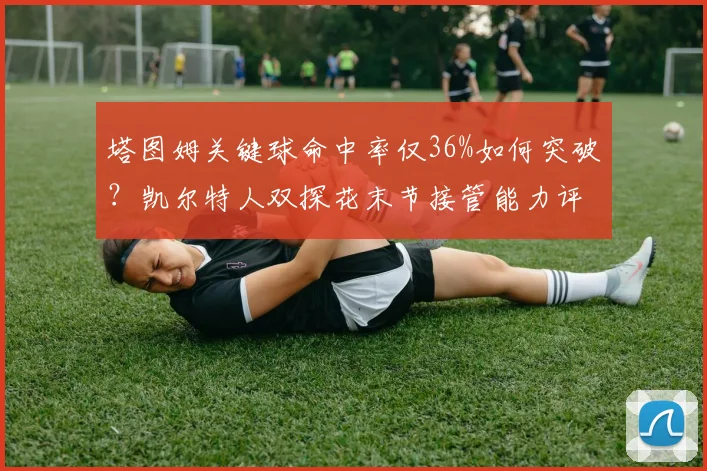 塔图姆关键球命中率仅36%如何突破？凯尔特人双探花末节接管能力评估