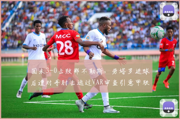 国米3-0击败那不勒斯，劳塔罗进球后遭对手肘击逃过VAR审查引意甲联盟调查