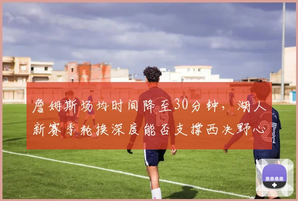詹姆斯场均时间降至30分钟，湖人新赛季轮换深度能否支撑西决野心？