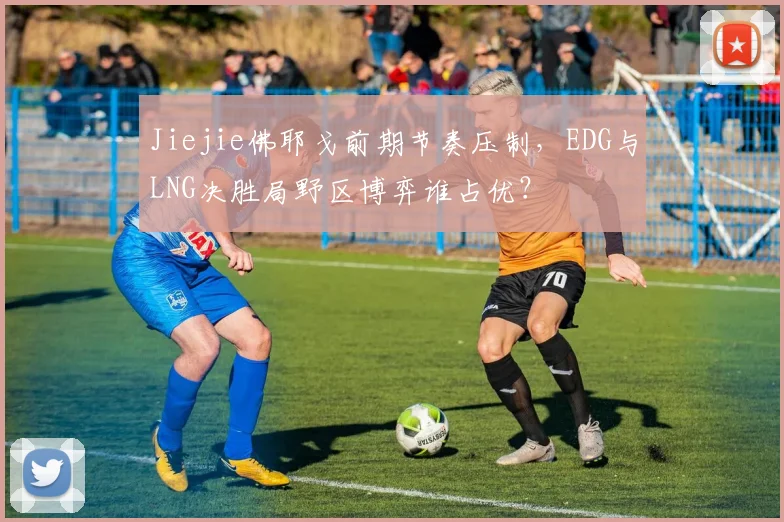 Jiejie佛耶戈前期节奏压制，EDG与LNG决胜局野区博弈谁占优？